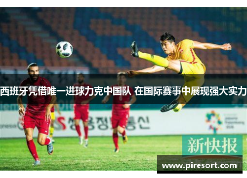 西班牙凭借唯一进球力克中国队 在国际赛事中展现强大实力