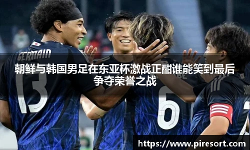 朝鲜与韩国男足在东亚杯激战正酣谁能笑到最后争夺荣誉之战